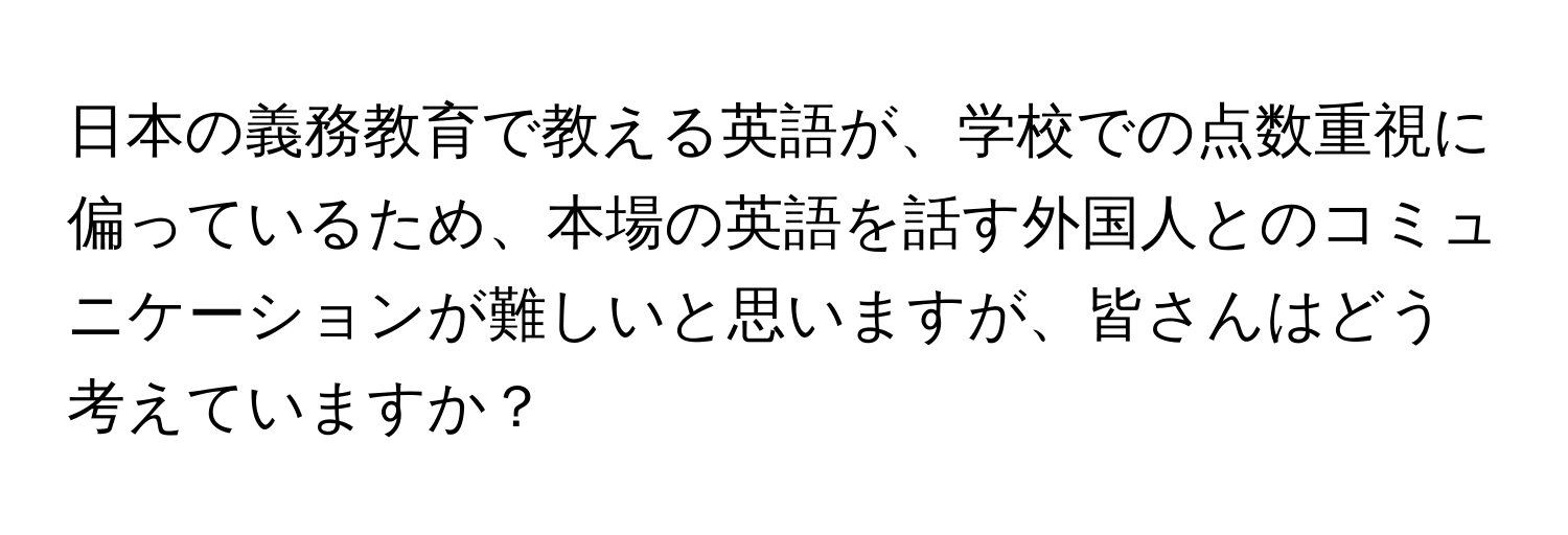 日本の義務教育で教える英語が、学校での点数重視に偏っているため、本場の英語を話す外国人とのコミュニケーションが難しいと思いますが、皆さんはどう考えていますか？