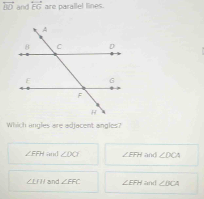 overleftrightarrow BD and overleftrightarrow EG are parallel lines.
Which angles are adjacent angles?
∠ EFH and ∠ DCF ∠ EFH and ∠ DCA
∠ EFH and ∠ EFC ∠ EFH and ∠ BCA