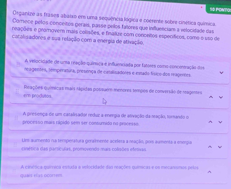 PONTO
Organize as frases abaixo em uma sequência lógica e coerente sobre cinética química.
Comece pelos conceitos gerais, passe pelos fatores que influenciam a velocidade das
reações e promovem mais colisões, e finalize com conceitos específicos, como o uso de
catalisadores e sua relação com a energia de ativação.
A velocidade de uma reação química é influenciada por fatores como concentração dos
reagentes, temperatura, presença de catalisadores e estado físico dos reagentes.
Reações químicas mais rápidas possuem menores tempos de conversão de reagentes
em produtos
A presença de um catalisador reduz a energia de ativação da reação, tornando o
processo mais rápido sem ser consumido no processo.
^
Um aumento na temperatura geraímente acelera a reação, pois aumenta a energia
cinética das partículas, promovendo mais colisões efetivas.
A cinética química estuda a velocidade das reações químicas e os mecanismos pelos
quais elas ocorrem.