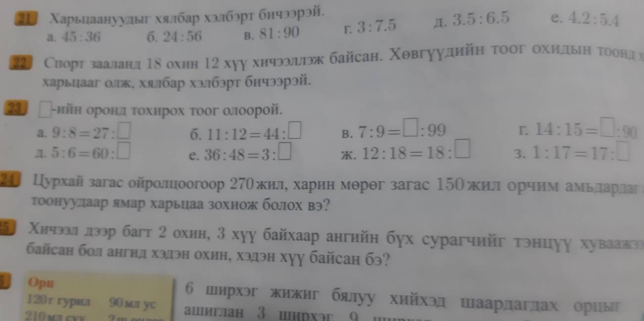 2 Χарьиаануулыг хялбар хэлбэрт бичээрэй.
a. 45:36 6. 24:56 B. 81:90
3:7.5 Д. 3.5:6.5 e. 4.2:5.4
Сиорг зааланд Τδ охин 12 хуу хичээллэж байсан. Χθвгуудийη тоог охиηίдьηη Τоонд х
харыцааг олж, хялбар хэлбэрт бичээрэй.
〖 г-нйн оронд τохнрох тоог олоорой.
a. 9:8=27:□ 6. 11:12=44:□ B. 7:9=□ :99 14:15=□ :90
T.
Д. 5:6=60:□ 36:48=3:□ X. 12:18=18:□ 3. 1:17=17:□
e.
24 Цурхай загас ойролцоогоор 27Ожиле харίин мерθг загас 15Ожилδοорчнм амеьелдαаерίдаг
тоонуудаар ямар харьцаа зохиож болох вэ?
5 Χичэал лээр багт 2 охиη, 3 хуу байхаар ангийη бγх сурагчийг тэнцуу хуваажга
байсан бол ангид хэдэн охин, хэдэн хуу байсан бэ?
Opu 6 ширхэг жижиг бялуу хийхэд шаардаглах ориы
120г гyрил 90 mл уc aшиглан 3 ширхэг 9  w
210 ma cvy