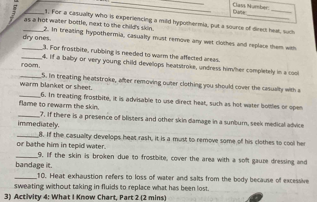 Class Number: 
__as a hot water bottle, next to the child's skin. 
Date: 
_ 
1. For a casualty who is experiencing a mild hypothermia, put a source of direct heat, such 
dry ones. 
2. In treating hypothermia, casualty must remove any wet clothes and replace them with 
_3. For frostbite, rubbing is needed to warm the affected areas. 
_4. If a baby or very young child develops heatstroke, undress him/her completely in a cool 
room. 
_5. In treating heatstroke, after removing outer clothing you should cover the casualty with a 
warm blanket or sheet. 
_6. In treating frostbite, it is advisable to use direct heat, such as hot water bottles or open 
flame to rewarm the skin. 
_7. If there is a presence of blisters and other skin damage in a sunburn, seek medical advice 
immediately. 
_8. If the casualty develops heat rash, it is a must to remove some of his clothes to cool her 
or bathe him in tepid water. 
_9. If the skin is broken due to frostbite, cover the area with a soft gauze dressing and 
bandage it. 
_10. Heat exhaustion refers to loss of water and salts from the body because of excessive 
sweating without taking in fluids to replace what has been lost. 
3) Activity 4: What I Know Chart, Part 2 (2 mins)