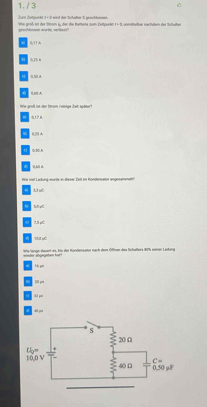 Zum Zeitpunkt t=0 wird der Schalter S geschlossen.
Wie groß ist der Strom ü der die Batterie zum Zeitpunkt t=0 , unmittelbar nachder der Schalter
geschlossen wurde, verlässt?
a) 0,17 A
b) 0,25 A
c) 0,50 A
d) 0.60 A
Wie groß ist der Strom / einige Zeit später?
a) 0,17 A
b) 0,25 A
c) 0,50 A
d) 0,60 A
Wie viel Ladung wurde in dieser Zeit im Kondensator angesammelt?
a) 3,3 μC
b) 5,0 μC
c) 7,5 μC
d) 10.0 μC
Wie lange dauert es, bis der Kondensator nach dem Öffnen des Schalters 80% seiner Ladung
wieder abgegeben hat?
a) 16 μs
b) 20μs
c) 32 μs
d) 40 μs