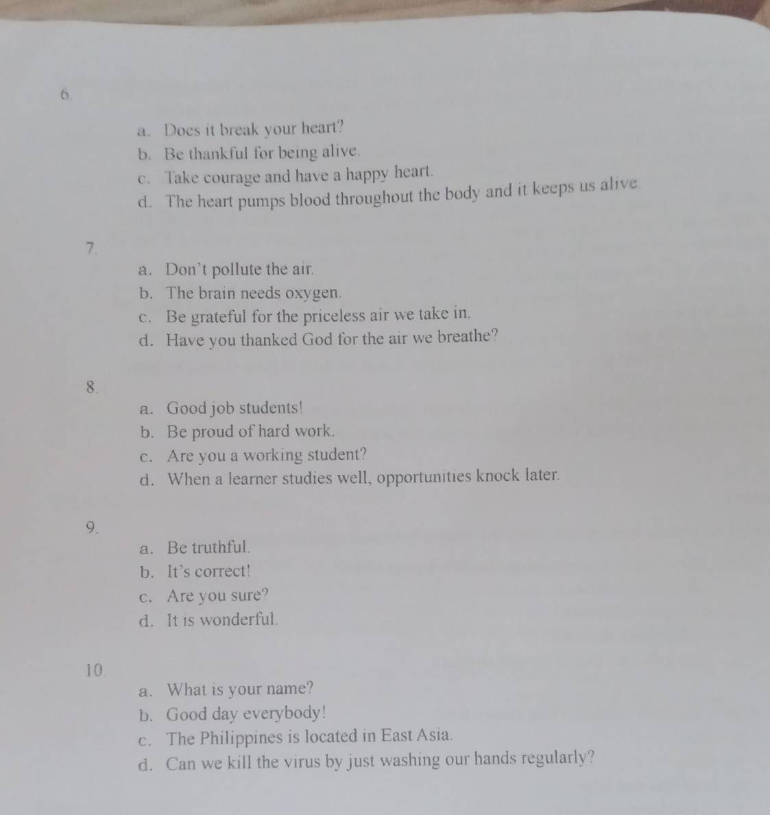 Does it break your heart?
b. Be thankful for being alive.
c. Take courage and have a happy heart.
d. The heart pumps blood throughout the body and it keeps us alive
7.
a. Don’t pollute the air.
b. The brain needs oxygen.
c. Be grateful for the priceless air we take in.
d. Have you thanked God for the air we breathe?
8.
a. Good job students!
b. Be proud of hard work.
c. Are you a working student?
d. When a learner studies well, opportunities knock later.
9.
a. Be truthful.
b. It’s correct!
c. Are you sure?
d. It is wonderful.
10.
a. What is your name?
b. Good day everybody!
c. The Philippines is located in East Asia.
d. Can we kill the virus by just washing our hands regularly?