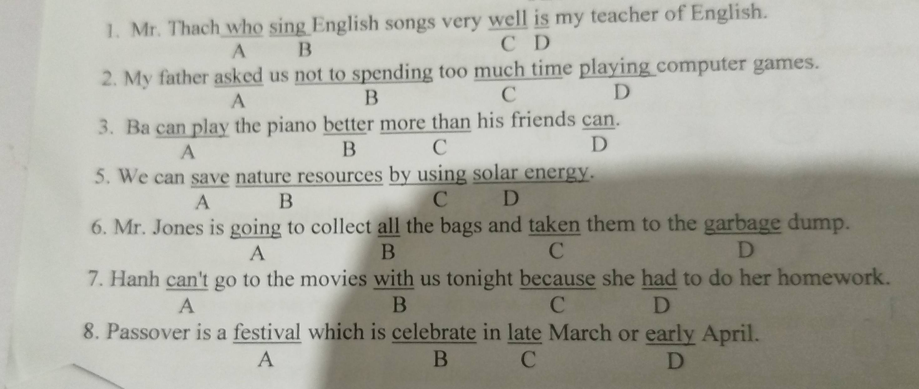 Mr. Thach who sing English songs very well is my teacher of English.
A£ B C D
2. My father asked us not to spending too much time playing computer games.
A
B
C
D
3. Ba can play the piano better more than his friends can.
A
B
C
D
5. We can save nature resources by using solar energy.
A
B
C 2 D
6. Mr. Jones is going to collect all the bags and taken them to the garbage dump.
A
B
C
D
7. Hanh can't go to the movies with us tonight because she had to do her homework.
A
B
C
D
8. Passover is a festival which is celebrate in late March or early April.
A
B
C
D