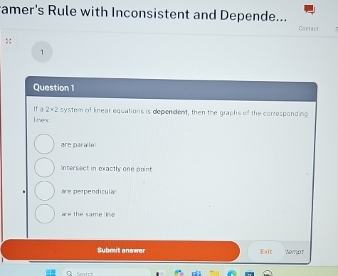 ramer's Rule with Inconsistent and Depende...
Contact
::
1
Question 1
If a 2* 2 system of linear equations is dependent, then the graphs of the corresponding
lines:
are parallel
intersect in exactly one point
are perpendicular
are the same line
Submit answer Exit tempt
Search