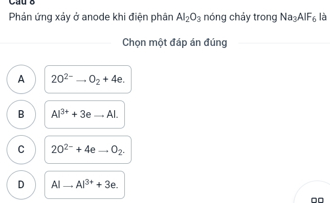 Cau 8
Phản ứng xảy ở anode khi điện phân Al_2O_3 nóng chảy trong Na_3AIF_6 là
Chọn một đáp án đúng
A 2O^(2-)to O_2+4e.
B Al^(3+)+3eto Al.
C 2O^(2-)+4eto O_2.
D AIto AI^(3+)+3e.