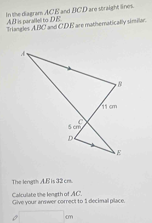 In the diagram ACE and BCD are straight lines.
AB is parallel to DE. 
Triangles ABC and CDE are mathematically similar. 
The length A E is 32 cm. 
Calculate the length of AC. 
Give your answer correct to 1 decimal place.
□ cm