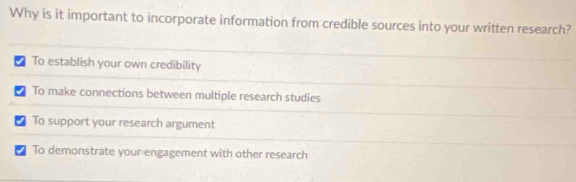 Why is it important to incorporate information from credible sources into your written research?
To establish your own credibility
To make connections between multiple research studies
₹ To support your research argument
To demonstrate your engagement with other research