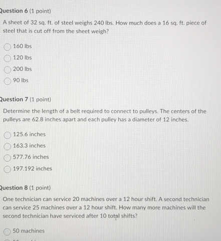 A sheet of 32 sq. ft. of steel weighs 240 Ibs. How much does a 16 sq. ft. piece of
steel that is cut off from the sheet weigh?
160 lbs
120 lbs
200 Ibs
90 Ibs
Question 7 (1 point)
Determine the length of a belt required to connect to pulleys. The centers of the
pulleys are 62.8 inches apart and each pulley has a diameter of 12 inches.
125.6 inches
163.3 inches
577.76 inches
197.192 inches
Question 8 (1 point)
One technician can service 20 machines over a 12 hour shift. A second technician
can service 25 machines over a 12 hour shift. How many more machines will the
second technician have serviced after 10 total shifts?
50 machines