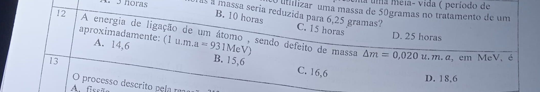 horas
cna uma meía- vida ( período de
o utilizar uma massa de 50gramas no tratamento de um
as a massa seria reduzida para 6,25 gramas?
B. 10 horas C. 15 horas
12 A energia de ligação de um átomo , sendo defeito de massa
aproximadamente: (1u.m.a=931MeV
D. 25 horas
A. 14,6
△ m=0,020u.m.a, 
13 B. 15,6 em MeV, é
C. 16,6
D. 18,6
O processo descrito pela rea
A. fissão