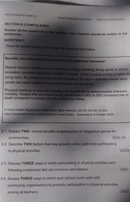 Life Orientation Grade 12 Term 3 Controlled Test 2024 Capricorn South District 
SECTION B (COMPULSORY) 
Answer all the questions in this section. Your answers should be written in full 
sentences. 
QUESTION 2 
_Read the extract below and answer the questions that follow. 
Benefits and risks of physical activity and sedentary behaviour 
Regular physical activity, such as walking, cycling, wheeling, doing sports or active 
recreation, provides significant benefits for health. Some physical activity is better th 
doing none. By becoming more active throughout the day in relatively simple ways, 
people can easily achieve the recommended activity levels. 
Physical inactivity is one of the leading risk factors for no communicable diseases 
mortality. People who are insufficiently active have a 20% to 30% increased risk of 
death compared to people who are sufficiently active. 
© World Health Organization 2020 Some rights reserved. (CC BY-NC-SA 3.0 IGO; 
https://creativecommons.org/licenses/by-nc-sa/3.0/igo).. Accessed on 5 October 2022. 
2.1. Explain TWO mental benefits of participation in indigenous games for 
communities, (2x2) (4) 
2.2. Describe TWO factors that may prevent some youth from participating 
in physical activities. (2* 2)(
2.3. Discuss THREE ways in which participating in physical activities and 
following a balanced diet can enhance self-esteem. (3* 2
2.4. Assess THREE ways in which your school could work with 
community organisations to promote participation in physical activities 
among all learners. (3x2)