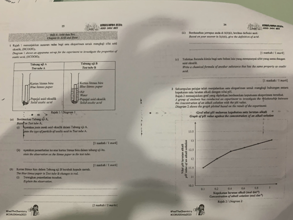 26
25 CDWS MFB4 2023: COUS IA 2023
Asid DAN BES
ASED DAN BES
Bab 6: Asid dan Bei (ii) Berdasarkan jawapan anda di I()(i, berikan definisi asid.
Chapter 6t Acid and Base Based on your answer in 1(b)(i), give the definition of acid.
1 Rajah 1 menunjukkan susunan radas bagi saœu eksperimen untuk mengkaji sifat asid_
oksalik, (HCOOH)₂
_
Diagram 1, shows an apparanus set-up for the experiment to investigate the properties of [1 markah / 1 eserk]
exalic acid, (HCOOH)(c) Tuliskan formula kimia bagi satu bahan lain yang mempunyai sifat yang sama dengan
asid oksalik.
Write a chemical formula of another substance that has the same property as oxalic
acid.
_
[1 markah / l mark]
2 Sekumpulan pelajar telah menjalankan satu eksperimen untuk mengkaji hubungan antara
kepekatan satu larutan alkali dengan nilai pH.
Rajah 2 menunjukkan graf yang diplotkan berdasarkan keputusan eksperimen tersebut.
A group of students has conducted an experiment to investigate the relationship between
the concentration of an alkali solution with the pH value.
Diagram 2 shows the graph plotted based on the result of the experiment.
Graf uilai pH melawan kepekataa satu larutan alkali
(a) Berdasarkan Tabung uji A, Graph of pH value against the concentration of an alkali solution
Bused on Test tube A,
(i) nyatakan jenis zarah asid oksalik dalam Tabung uji A.
state the type of particle of oxalic acid in Test tube A. 13.5
_
13
[1 markah / 1 murk]
(ii) nyatakan pemerhatian ke atas kertas litmus biru dalam tabung uji itu. 12.5
state the observation on the litmus paper in the test tube.
_
[1 markah / 1 mark]
(6) Kertas Iitmus biru dalam Tabung uji B berubah kepada merah. 11.5
The blue litmus paper in Test tube B changes to red
E 12
(i) Terangkan pemerhatian tersebut.
11
Explain the observation.
_
10.5 0.8 1
0.1 0.2 0.4 0.6
_
Kepekatan larutan alkali (mol d(a^(-b))
Concentration of alkali solution (mol dm²)
_
Rajah 2 / Diagram 2
[2 markah / 2 murks]
#FeelTheChemistry #FeelTheChemistry
#CORUSKimia2023 #CORUSKimia2023