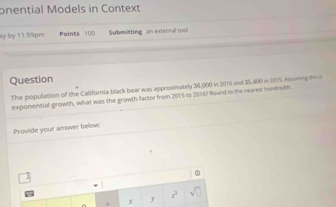 onential Models in Context 
ay by 11:59 pm Points 100 Submitting an external tool 
Question 
The population of the California black bear was approximately 36,000 in 2016 and 35,400 in 2015. Assuming this is 
exponential growth, what was the growth factor from 2015 to 2016? Round to the nearest hundredth. 
Provide your answer below: 
① 
÷ x y x^2 sqrt(□ )