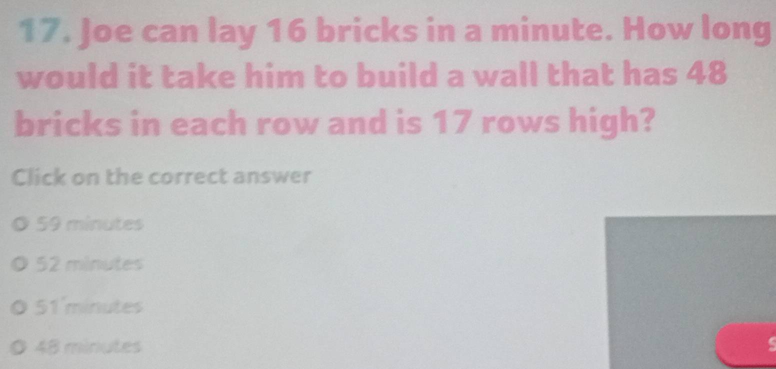 Joe can lay 16 bricks in a minute. How long
would it take him to build a wall that has 48
bricks in each row and is 17 rows high?
Click on the correct answer
59 minutes
52 minutes
51'minutes
48 minutes