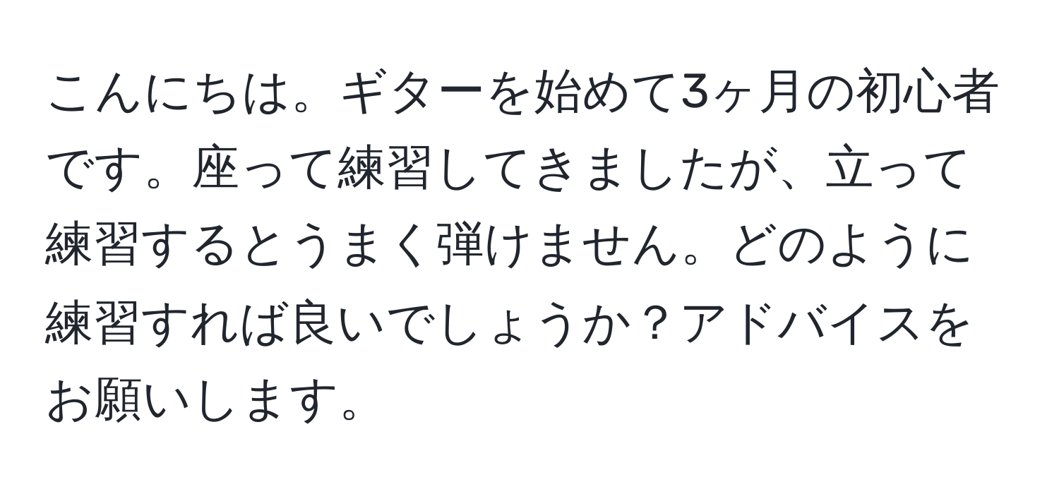 こんにちは。ギターを始めて3ヶ月の初心者です。座って練習してきましたが、立って練習するとうまく弾けません。どのように練習すれば良いでしょうか？アドバイスをお願いします。