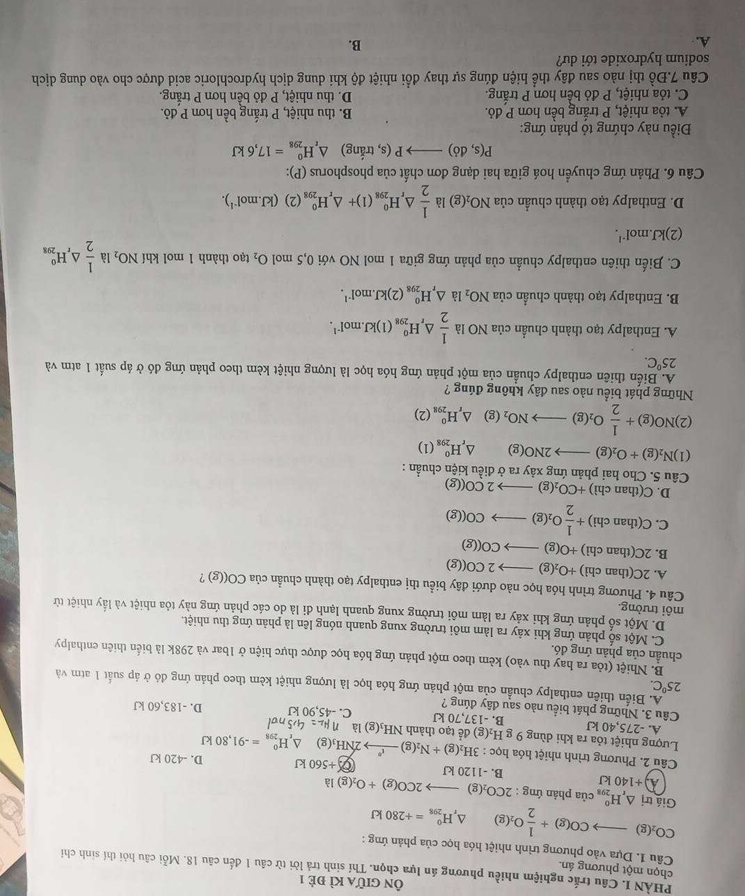 Ôn giữa kì đẻ 1
PHÀN I. Câu trắc nghiệm nhiều phương án lựa chọn. Thí sinh trả lời từ câu 1 đến câu 18. Mỗi câu hỏi thí sinh chỉ
chọn một phương án.
Câu 1. Dựa vào phương trình nhiệt hóa học của phản ứng :
CO_2(g)to CO(g)+ 1/2 O_2(g) △ _rH_(298)^0=+280kJ
Giá trị △ _rH_(298)^0 của phản ứng : 2CO_2(g)to 2CO(g)+O_2(g)la
A +1 40kJ B. -1120 kJ 0.+560kJ D. -420 kJ
Câu 2. Phương trình nhiệt hóa hrho c:3H_2(g)+N_2(g)to 2N°2NH_3(g) △ _rH_(298)^0=-91,80kJ
Lượng nhiệt tỏa ra khi dùng 9 g H_2(g) để tạo thành NH₃(g) là n_H_2=4,5nd
A. -275,40 kJ B. -137,70 kJ C. -45,90 kJ D. -183,60 kJ
Câu 3. Những phát biểu nào sau đây đúng ?
25°C.
A. Biến thiên enthalpy chuẩn của một phản ứng hóa học là lượng nhiệt kèm theo phản ứng đó ở áp suất 1 atm và
B. Nhiệt (tỏa ra hay thu vào) kèm theo một phản ứng hóa học được thực hiện ở 1bar và 298k là biến thiên enthalpy
chuần của phản ứng đó.
C. Một số phản ứng khi xảy ra làm môi trường xung quanh nóng lên là phản ứng thu nhiệt.
D. Một số phản ứng khi xảy ra làm môi trường xung quanh lạnh đi là do các phản ứng này tỏa nhiệt và lấy nhiệt từ
môi trường.
Câu 4. Phương trình hóa học nào dưới đây biểu thị enthalpy tạo thành chuẩn của CO((g) ?
A. 2C(thanchi +O_2(g)to 2CO((g)
B. 2C(th an chì) +O(g)to CO((g)
C. _  (thanchi)+ 1/2 O_2(g)to CO((g)
D. C(thanchi) +CO_2(g)to 2CO((g)
Câu 5. Cho hai phản ứng xảy ra ở điều kiện chuẩn :
(1) N_2(g)+O_2(g)to 2NO(g) △ _rH_(298)^0(1)
(2) NO(g)+ 1/2 O_2(g)to NO_2(g)△ _rH_(298)^0(2)
Những phát biểu nào sau đây không đúng ?
A. Biến thiên enthalpy chuẩn của một phản ứng hóa học là lượng nhiệt kèm theo phản ứng đó ở áp suất 1 atm và
25^0C.
A. Enthalpy tạo thành chuẩn của NO là  1/2 △ _rH_(298)^0(1)kJ.mol^(-1).
B. Enthalpy tạo thành chuẩn của NO_2 là △ _rH_(298)^0(2)kJ.mol^(-1).
C. Biến thiên enthalpy chuần của phản ứng giữa 1 mol NO với 0,5 mol O_2 tạo thành 1 mol khí NO_2 là  1/2 △ _rH_(298)^o
(2)l kJ.mol^(-1).
D. Enthalpy tạo thành chuẩn của NO_2(g) là  1/2 △ _rH_(298)^0(1)+△ _rH_(298)^0(2)(kJ.mol^(-1)).
Câu 6. Phản ứng chuyển hoá giữa hai dạng đơn chất của phosphorus (P):
P(s,do)to P(s , trắng) △ _rH_(298)^0=17,6kJ
Điều này chứng tỏ phản ứng:
A. tỏa nhiệt, P trắng bền hơn P đỏ. B. thu nhiệt, P trắng bền hơn P đỏ.
C. tỏa nhiệt, P đỏ bền hơn P trắng. D. thu nhiệt, P đỏ bền hơn P trắng.
Câu 7.Đồ thị nào sau đây thể hiện đúng sự thay đồi nhiệt độ khi dung dịch hydrochloric acid được cho vào dung dịch
sodium hydroxide tới dư?
A.
B.