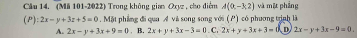 (Mã 101-2022) Trong không gian Oxyz , cho điểm A(0;-3;2) và mặt phẳng
(P): 2x-y+3z+5=0. Mặt phẳng đi qua A và song song với (P) có phương trình là
A. 2x-y+3x+9=0. B. 2x+y+3x-3=0. C. 2x+y+3x+3=0 D 2x-y+3x-9=0.