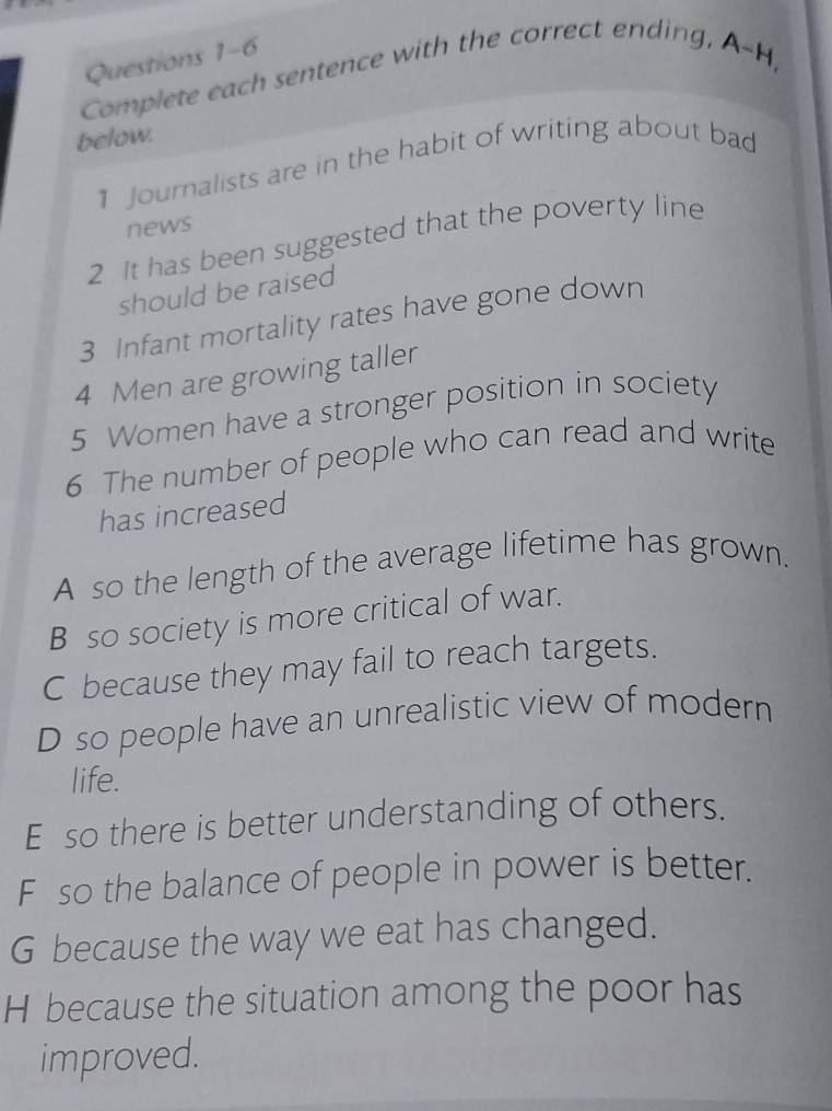 Complete each sentence with the correct ending, A-H,
below.
1 Journalists are in the habit of writing about bad
news
2 It has been suggested that the poverty line
should be raised
3 Infant mortality rates have gone down
4 Men are growing taller
5 Women have a stronger position in society
6 The number of people who can read and write
has increased
A so the length of the average lifetime has grown.
B so society is more critical of war.
C because they may fail to reach targets.
D so people have an unrealistic view of modern
life.
E so there is better understanding of others.
F so the balance of people in power is better.
G because the way we eat has changed.
H because the situation among the poor has
improved.