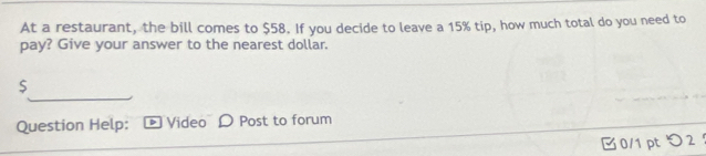 At a restaurant, the bill comes to $58. If you decide to leave a 15% tip, how much total do you need to 
pay? Give your answer to the nearest dollar.
$
Question Help: Video Post to forum 
0/1 pt つ2