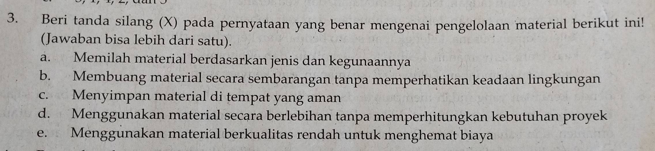 Beri tanda silang (X) pada pernyataan yang benar mengenai pengelolaan material berikut ini!
(Jawaban bisa lebih dari satu).
a. Memilah material berdasarkan jenis dan kegunaannya
b. Membuang material secara sembarangan tanpa memperhatikan keadaan lingkungan
c. Menyimpan material di tempat yang aman
d. Menggunakan material secara berlebihan tanpa memperhitungkan kebutuhan proyek
e. Menggünakan material berkualitas rendah untuk menghemat biaya