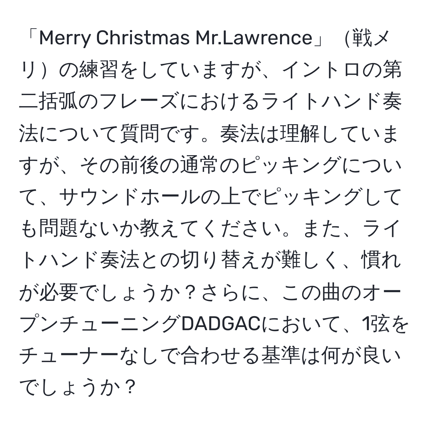 「Merry Christmas Mr.Lawrence」戦メリの練習をしていますが、イントロの第二括弧のフレーズにおけるライトハンド奏法について質問です。奏法は理解していますが、その前後の通常のピッキングについて、サウンドホールの上でピッキングしても問題ないか教えてください。また、ライトハンド奏法との切り替えが難しく、慣れが必要でしょうか？さらに、この曲のオープンチューニングDADGACにおいて、1弦をチューナーなしで合わせる基準は何が良いでしょうか？