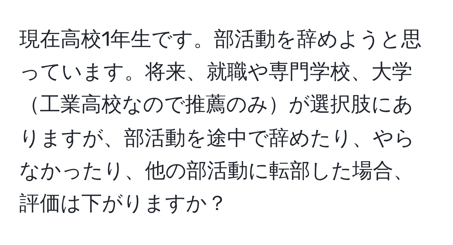 現在高校1年生です。部活動を辞めようと思っています。将来、就職や専門学校、大学工業高校なので推薦のみが選択肢にありますが、部活動を途中で辞めたり、やらなかったり、他の部活動に転部した場合、評価は下がりますか？