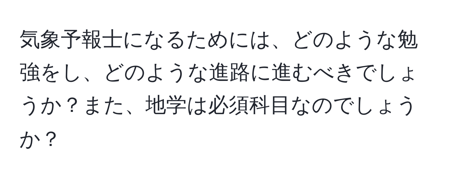 気象予報士になるためには、どのような勉強をし、どのような進路に進むべきでしょうか？また、地学は必須科目なのでしょうか？