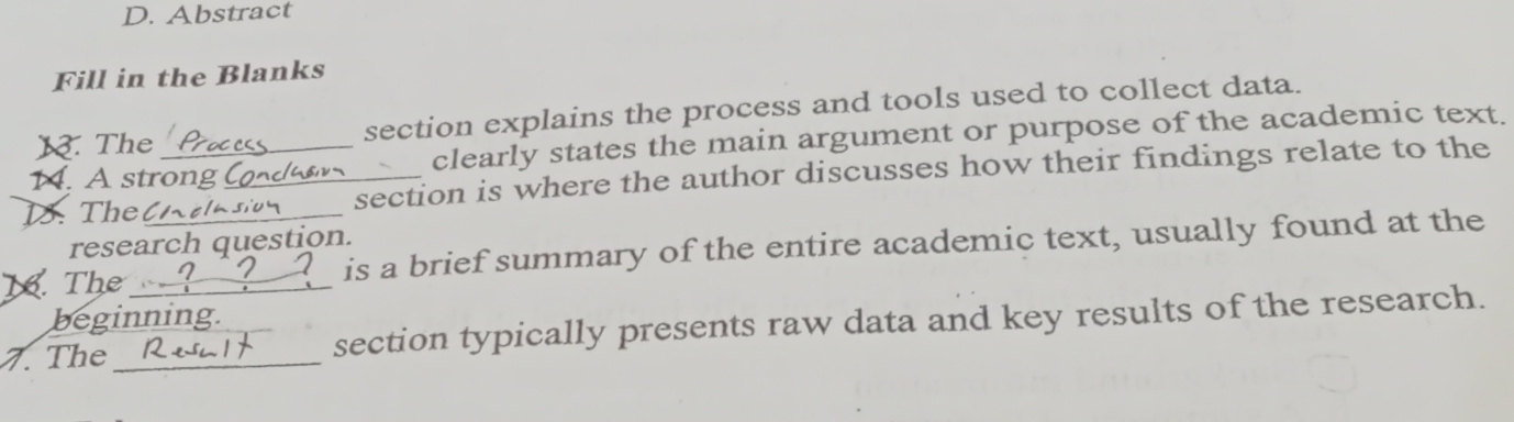 Abstract 
Fill in the Blanks 
1. The section explains the process and tools used to collect data. 
14. A strong clearly states the main argument or purpose of the academic text. 
1. Thel_ _section is where the author discusses how their findings relate to the 
research question. 
K. The __is a brief summary of the entire academic text, usually found at the 
beginning. 
7. The __section typically presents raw data and key results of the research.