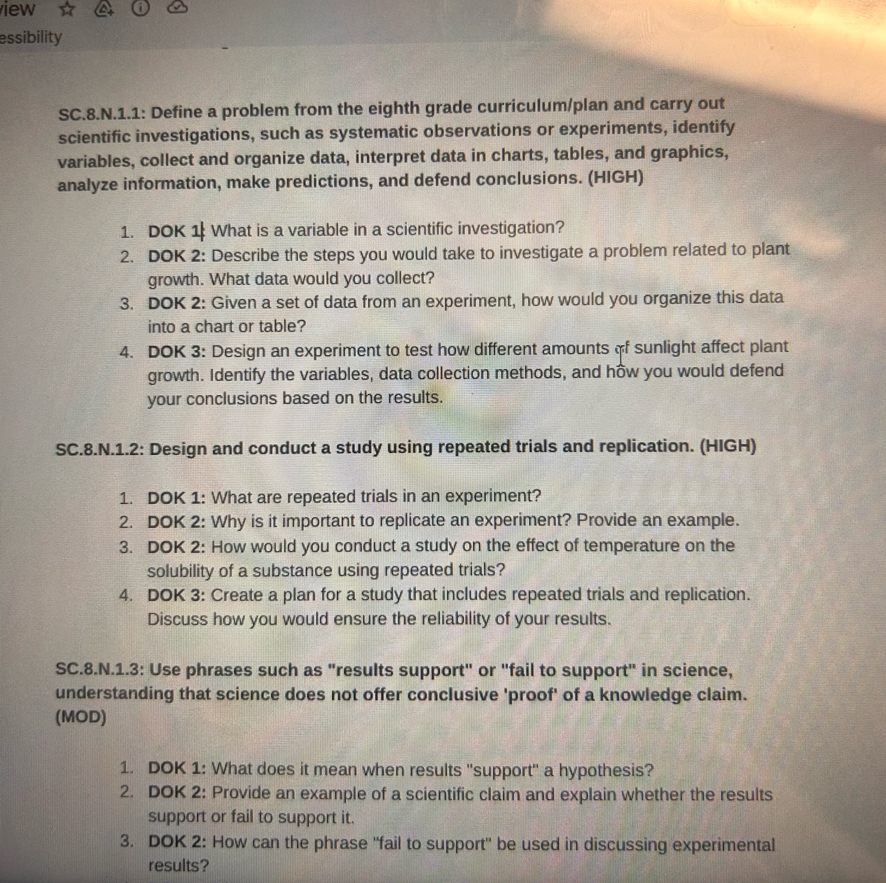 iew 
essibility 
SC.8.N.1.1: Define a problem from the eighth grade curriculum/plan and carry out 
scientific investigations, such as systematic observations or experiments, identify 
variables, collect and organize data, interpret data in charts, tables, and graphics, 
analyze information, make predictions, and defend conclusions. (HIGH) 
1. DOK 1 What is a variable in a scientific investigation? 
2. DOK 2: Describe the steps you would take to investigate a problem related to plant 
growth. What data would you collect? 
3. DOK 2: Given a set of data from an experiment, how would you organize this data 
into a chart or table? 
4. DOK 3: Design an experiment to test how different amounts of sunlight affect plant 
growth. Identify the variables, data collection methods, and how you would defend 
your conclusions based on the results. 
SC.8.N.1.2: Design and conduct a study using repeated trials and replication. (HIGH) 
1. DOK 1: What are repeated trials in an experiment? 
2. DOK 2: Why is it important to replicate an experiment? Provide an example. 
3. DOK 2: How would you conduct a study on the effect of temperature on the 
solubility of a substance using repeated trials? 
4. DOK 3: Create a plan for a study that includes repeated trials and replication. 
Discuss how you would ensure the reliability of your results. 
SC.8.N.1.3: Use phrases such as "results support" or "fail to support" in science, 
understanding that science does not offer conclusive 'proof' of a knowledge claim. 
(MOD) 
1. DOK 1: What does it mean when results ''support'' a hypothesis? 
2. DOK 2: Provide an example of a scientific claim and explain whether the results 
support or fail to support it. 
3. DOK 2: How can the phrase "fail to support' be used in discussing experimental 
results?