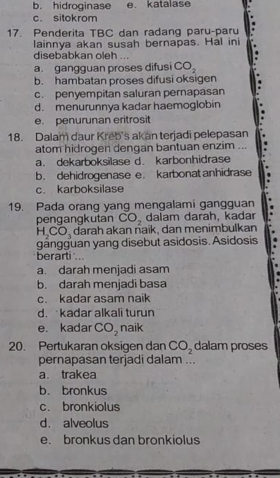 b. hidroginase e. katalase
c. sitokrom
17. Penderita TBC dan radang paru-paru
lainnya akan susah bernapas. Hal ini
disebabkan oleh
a. gangguan proses difusi CO_2
b. hambatan proses difusi oksigen
c. penyempitan saluran pernapasan
d. menurunnya kadar haemoglobin
e. penurunan eritrosit
18. Dalam daur Kreb's akan terjadi pelepasan
atom hidrogen dengan bantuan enzim ...
a. dekarboksilase d. karbonhidrase
b. dehidrogenase e. karbonat anhidrase
c. karboksilase
19. Pada orang yang mengalami gangguan
pengangkutan CO_2 dalam darah, kadar
H_2CO_3 darah akan naik, dan menimbulkan
gängguan yang disebut asidosis. Asidosis
berarti ..
a. darah menjadi asam
b. darah menjadi basa
c. kadar asam naik
d. kadar alkali turun
e. kadar CO_2 naik
20. Pertukaran oksigen dan CO_2 dalam proses
pernapasan terjadi dalam ...
a. trakea
b. bronkus
c. bronkiolus
d. alveolus
e. bronkus dan bronkiolus