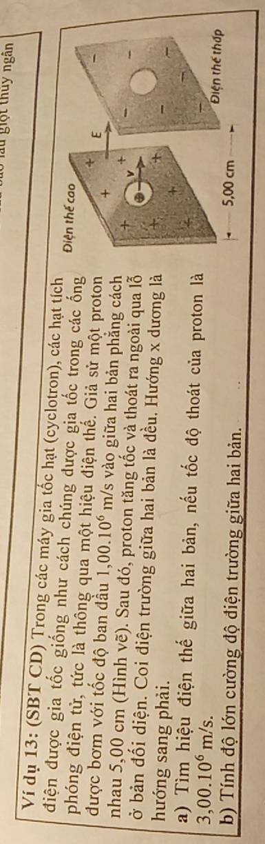 au giột thuy ngân 
Ví dụ 13: (SBT CD) Trong các máy gia tốc hạt (cyclotron), các hạt tích 
điện được gia tốc giống như cách chúng được gia tốc trong các ống 
phóng điện tử, tức là thông qua một hiệu điện thế. Giả sử một proton 
được bơm với tốc độ ban đầu 1,00.10^6 m/s vào giữa hai bản phẳng cách 
nhau 5,00 cm (Hình Ve ). Sau đó, proton tăng tốc và thoát ra ngoài qua lỗ 
ở bản đối diện. Coi điện trường giữa hai bản là đều. Hướng x dương là 
hướng sang phải. 
a) Tìm hiệu điện thế giữa hai bản, nếu tốc độ thoát của proton là
3,00.10^6m/s. 
b) Tính độ lớn cường độ điện trường giữa hai bản.