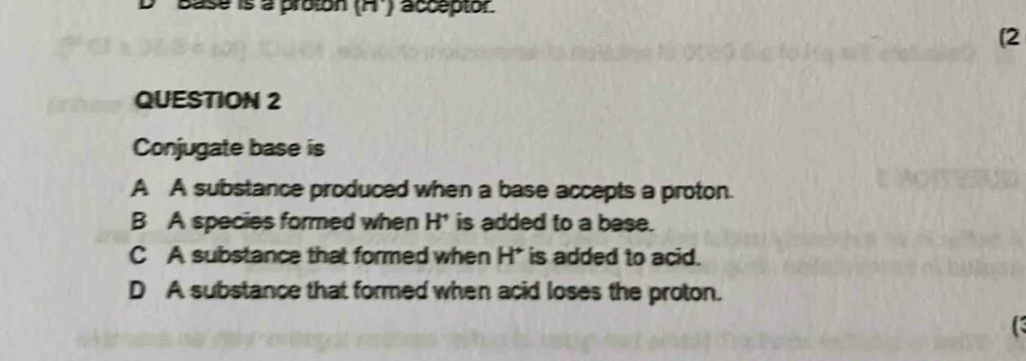 Base is a proton (n) acceptor.
[2
QUESTION 2
Conjugate base is
A A substance produced when a base accepts a proton.
B A species formed when H' is added to a base.
C A substance that formed when H* is added to acid.
D A substance that formed when acid loses the proton.