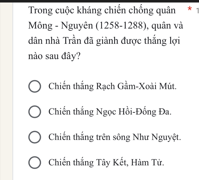 Trong cuộc kháng chiến chống quân * 1
Mông - Nguyên (1258-1288), quân và
dân nhà Trần đã giành được thắng lợi
nào sau đây?
Chiến thắng Rạch Gầm-Xoài Mút.
Chiến thắng Ngọc Hồi-Đống Đa.
Chiến thắng trên sông Như Nguyệt.
Chiến thắng Tây Kết, Hàm Tử.