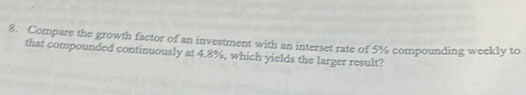 Compare the growth factor of an investment with an interset rate of 5% compounding weekly to 
that compounded continuously at 4.8%, which yields the larger result?