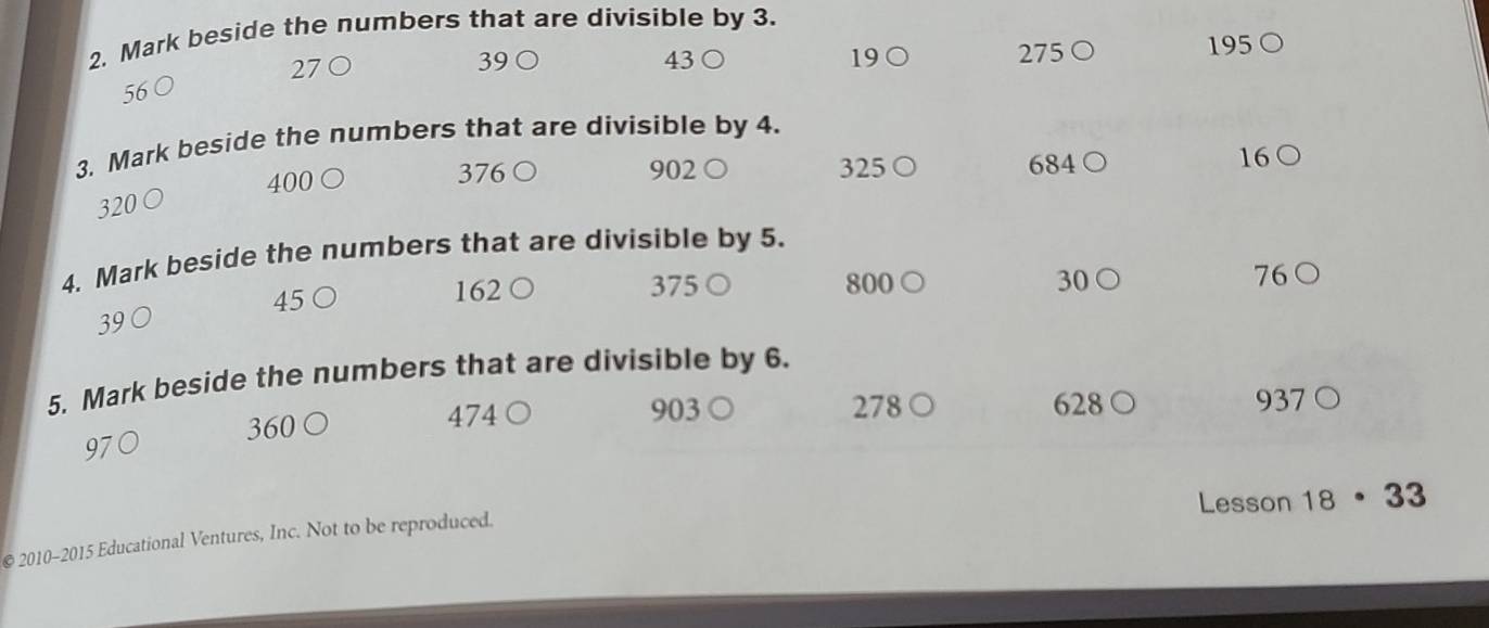 Mark beside the numbers that are divisible by 3.
270 19○ 275 ○ 195 ○
39 ○ 43 ○
56 ○ 
3. Mark beside the numbers that are divisible by 4.
320 ○ 400 ○ 376 ○ 902 ○
325 ○ 684 ○ 16 ○ 
4. Mark beside the numbers that are divisible by 5.
39 ○ 375 ○ 800 ○ 30 ○ 76 ○
45 ○ 162
5. Mark beside the numbers that are divisible by 6.
474 903 278 ○ 628 ○
360 ○ ) 937 ○
97
Lesson 18 · 33
© 2010-2015 Educational Ventures, Inc. Not to be reproduced.