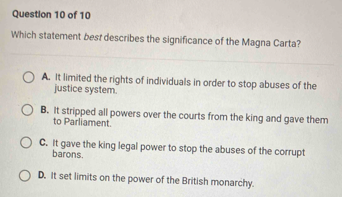 Which statement best describes the significance of the Magna Carta?
A. It limited the rights of individuals in order to stop abuses of the
justice system.
B. It stripped all powers over the courts from the king and gave them
to Parliament.
C. It gave the king legal power to stop the abuses of the corrupt
barons.
D. It set limits on the power of the British monarchy.