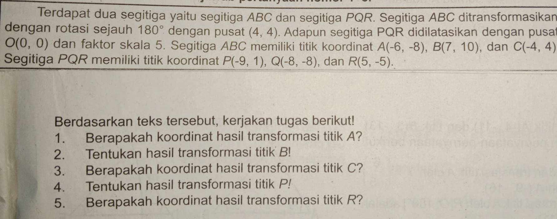 Terdapat dua segitiga yaitu segitiga ABC dan segitiga PQR. Segitiga ABC ditransformasikan 
dengan rotasi sejauh 180° dengan pusat (4,4). Adapun segitiga PQR didilatasikan dengan pusat
O(0,0) dan faktor skala 5. Segitiga ABC memiliki titik koordinat A(-6,-8), B(7,10) , dan C(-4,4)
Segitiga PQR memiliki titik koordinat P(-9,1), Q(-8,-8) , dan R(5,-5). 
Berdasarkan teks tersebut, kerjakan tugas berikut! 
1. Berapakah koordinat hasil transformasi titik A? 
2. Tentukan hasil transformasi titik B! 
3. Berapakah koordinat hasil transformasi titik C? 
4. Tentukan hasil transformasi titik P! 
5. Berapakah koordinat hasil transformasi titik R?