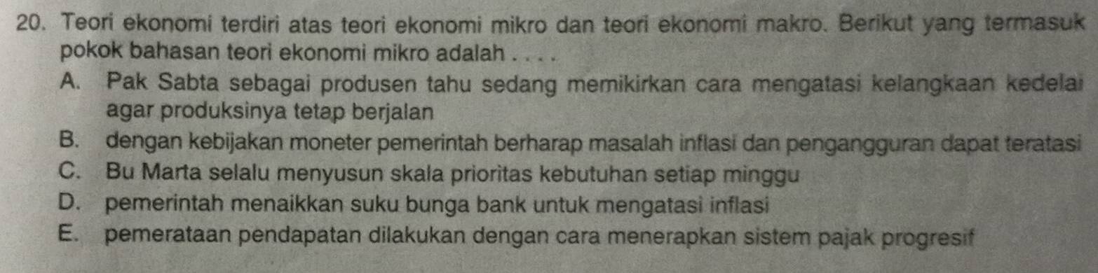 Teori ekonomi terdiri atas teori ekonomi mikro dan teori ekonomi makro. Berikut yang termasuk
pokok bahasan teori ekonomi mikro adalah . . . .
A. Pak Sabta sebagai produsen tahu sedang memikirkan cara mengatasi kelangkaan kedelai
agar produksinya tetap berjalan
B. dengan kebijakan moneter pemerintah berharap masalah inflasi dan pengangguran dapat teratasi
C. Bu Marta selalu menyusun skala prioritas kebutuhan setiap minggu
D. pemerintah menaikkan suku bunga bank untuk mengatasi inflasi
E. pemerataan pendapatan dilakukan dengan cara menerapkan sistem pajak progresif