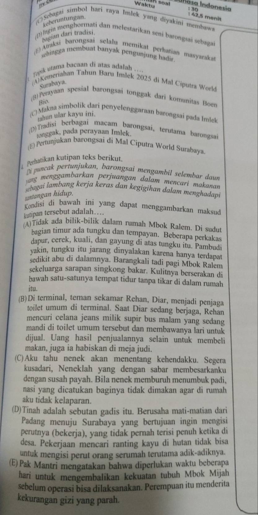 an soal Iñasa Indonesia
: 30
Waktu : 42,5 menit
keberuntungan.
(C)Sebagai simbol hari raya Imlek yang diyakini membawa
bagian dari tradisi.
(D)Ingin menghormati dan melestarikan seni barongsai sebagai
(E) Atraksi barongsai selalu memikat perhatian masyarakat
sehingga membuat banyak pengunjung hadir.
Topik utama bacaan di atas adalah …...
(A)Kemeriahan Tahun Baru Imlek 2025 di Mal Ciputra World
Surabaya.
(B)Perayaan spesial barongsai tonggak dari komunitas Boen
Bio.
(C) Makna simbolik dari penyelenggaraan barongsai pada Imlek
tahun ular kayu ini.
(D)Tradisi berbagai macam barongsai, terutama barongsai
tonggak, pada perayaan Imlek.
(E) Pertunjukan barongsai di Mal Ciputra World Surabaya.
Perhatikan kutipan teks berikut.
Di puncak pertunjukan, barongsai mengambil selembar daun
yang menggambarkan perjuangan dalam mencari makanan
sebagai lambang kerja keras dan kegigihan dalam menghadapi
tantangan hidup.
Kondisi di bawah ini yang dapat menggambarkan maksud
kutipan tersebut adalah…
(A)Tidak ada bilik-bilik dalam rumah Mbok Ralem. Di sudut
bagian timur ada tungku dan tempayan. Beberapa perkakas
dapur, cerek, kuali, dan gayung di atas tungku itu. Pambudi
yakin, tungku itu jarang dinyalakan karena hanya terdapat
sedikit abu di dalamnya. Barangkali tadi pagi Mbok Ralem
sekeluarga sarapan singkong bakar. Kulitnya berserakan di
bawah satu-satunya tempat tidur tanpa tikar di dalam rumah
itu.
(B)Di terminal, teman sekamar Rehan, Diar, menjadi penjaga
toilet umum di terminal. Saat Diar sedang berjaga, Rehan
mencuri celana jeans milik supir bus malam yang sedang
mandi di toilet umum tersebut dan membawanya lari untuk
dijual. Uang hasil penjualannya selain untuk membeli
makan, juga ia habiskan di meja judi.
(C)Aku tahu nenek akan menentang kehendakku. Segera
kusadari, Neneklah yang dengan sabar membesarkanku
dengan susah payah. Bila nenek memburuh menumbuk padi,
nasi yang dicatukan baginya tidak dimakan agar di rumah
aku tidak kelaparan.
(D)Tinah adalah sebutan gadis itu. Berusaha mati-matian dari
Padang menuju Surabaya yang bertujuan ingin mengisi
perutnya (bekerja), yang tidak pernah terisi penuh ketika di
desa. Pekerjaan mencari ranting kayu di hutan tidak bisa
untuk mengisi perut orang serumah terutama adik-adiknya.
(E) Pak Mantri mengatakan bahwa diperlukan waktu beberapa
hari untuk mengembalikan kekuatan tubuh Mbok Mijah
sebelum operasi bisa dilaksanakan. Perempuan itu menderita
kekurangan gizi yang parah.