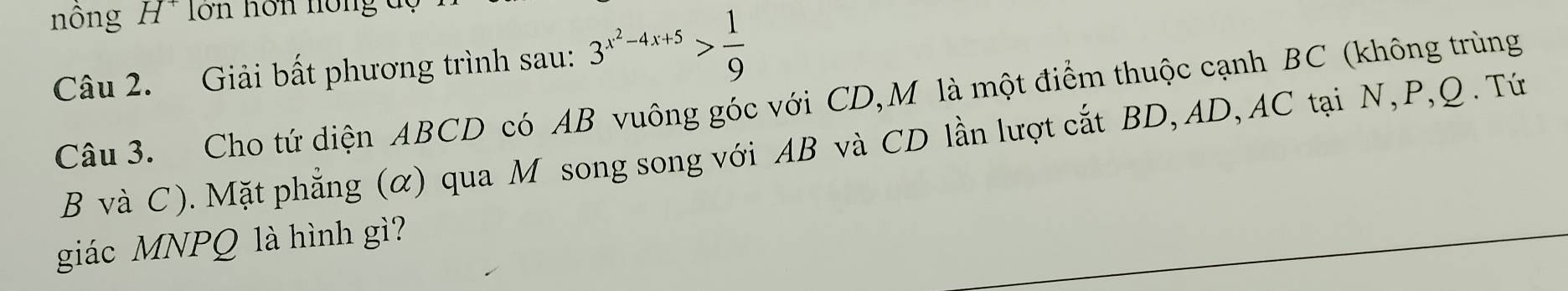 ông ' lớn hôn hồng 
Câu 2. Giải bất phương trình sau: 3^(x^2)-4x+5> 1/9 
Câu 3. Cho tứ diện ABCD có AB vuông góc với CD,M là một điểm thuộc cạnh BC (không trùng
B và C). Mặt phẳng (α) qua M song song với AB và CD lần lượt cắt BD, AD, AC tại N, P, Q. Tứ 
giác MNPQ là hình gì?