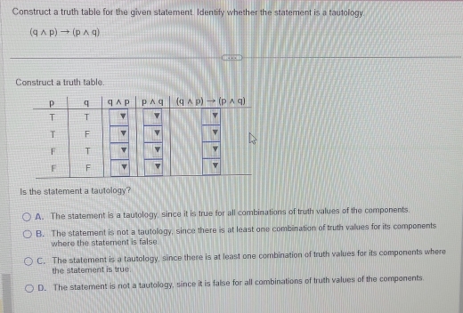 Construct a truth table for the given statement. Identify whether the statement is a tautology.
(qwedge p)to (pwedge q)
Construct a truth table.
Is the statement a tautology?
A. The statement is a tautology, since it is true for all combinations of truth values of the components.
B. The statement is not a tautology, since there is at least one combination of truth values for its components
where the statement is false.
C. The statement is a tautology, since there is at least one combination of truth values for its components where
the statement is true.
D. The statement is not a tautology, since it is false for all combinations of truth values of the components.