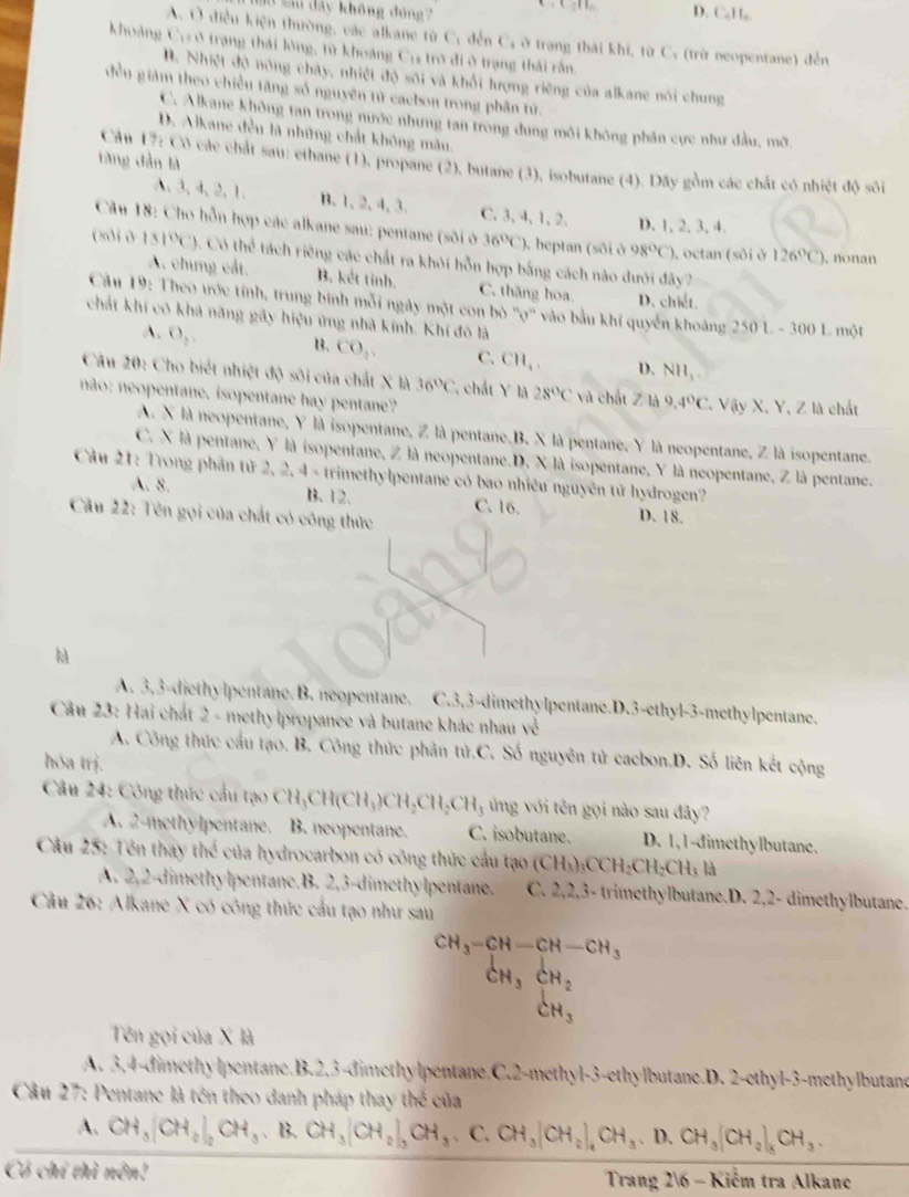 sau dây không đúng D. CaHa.
A. Ở điều kiện thường, vác alkane từ C; đến C; ở trang thái khi, từ C, (trừ neopentane) đến
khoảng C:ở trạng thái lông, từ khoảng Cịs trở đi ở trạng thái rấn.
B. Nhiệt độ nóng chây, nhiệt độ sôi và khối lượng riêng của alkane nói chung
đều giám theo chiều tăng số nguyên tử cacbon trong phân tử.
C. Alkane không tan trong nước nhưng tan trong dung môi không phân cực như đầu, mỡ
D. Alkane đều là những chất không màu.
tăng dàn là
Cầu 17: Cô các chất sau: ethane (1), propane (2), butane (3), isobutane (4). Dãy gồm các chất cô nhiệt độ sôi
A、3、4、2、1. B. 1、2, 4, 3. C. 3, 4, 1,2. D. 1, 2, 3, 4.
Câu 18: Cho hỗn hợp các alkane sau: pentane (sôi ở 36°C) ), heptan (sôi ở 98°C) ), octan (sôi ở 126°C) 、 nonan
(soiò 151°C) “ th^4 tách riêng các chất ra khỏi hỗn hợp bằng cách nào dưới đây7
A. chưng cất. B. kết tính. C. thăng hoa. D. chiết.
Câu 19: Theo ước tính, trung binh mỗi ngày một con bò ''ợ'' vào bầu khí quyển khoảng 2 501.-300 L một
chát khí có khả năng gây hiệu ứng nhà kinh. Khí đô là
A. O_2. B3. CO_2, C. CH_1. D. NH_1.
Câu 20: Cho biết nhiệt độ sôi của chất X là 36°C. chất Y là 28°C và chất ∠ IA 9.4°C
não: neopentane. isopentane hay pentane? * Vậy X. Y, Z là chất
A. X là neopentane, Y là isopentane, Z là pentane.B. X là pentane, Y là neopentane, Z là isopentane.
C. X là pentane, Y là isopentane, Z là neopentane.D. X là isopentane, Y là neopentane, Z là pentane.
Cầu 21: Trong phần tử 2, 2, 4 - trimethylpentane có bao nhiều nguyên tử hydrogen?
A. 8. B.12. C. 16.
Câu 22: Tên gọi của chất có công thức D. 18.
h
A. 3,3-diethylpentane. B. neopentane. C.3,3-dimethylpentane.D.3-ethyl-3-methylpentane.
Câu 23: Hai chất 2 - methylpropance và butane khác nhau về
A. Công thức cầu tạo. B. Công thức phân tử.C. Số nguyên tử cacbon.D. Số liên kết cộng
hóa trj.
Câu 24: Công thức cầu t(NCH_3CH(CH_3)CH_2CH_2CH_3 ng với tên gọi nào sau đây?
A. 2-methylpentane. B. neopentane. C. isobutane. D. 1,1-dimethylbutane.
Câu 25: Tên thấy thể của hydrocarbon có công thức cầu t 49° (CH_3)_3CCH_2CH_2CH_3 là
A. 2,2-dimethylpentane.B. 2,3-dimethylpentane. C. 2,2,3- trimethylbutane.D. 2,2- dimethylbutane.
Câu 26: Alkane X có công thức cấu tạo như sau
CH_3-CH-CH-CH_3
CH_3CH_2
CH_3
Tên gọi của X là
A. 3,4-dimethylpentane.B.2,3-dimethylpentane.C.2-methyl-3-ethylbutane.D. 2-ethyl-3-methylbutane
Câu 27: Pentane là tên theo danh pháp thay thể của
A. CH_3(CH_2)_2CH_3.B.CH_3(CH_2)_3CH_3. C. CH_3(CH_2)_4CH_3.D.CH_3(CH_2)_5CH_3.
Có chí thì nên!  Trang 26 - Kiểm tra Alkane