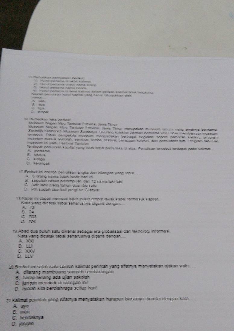 Petalian peincataón Derc
S   a daaa nama  a
4 Sun pora is awal Kaimal zala zelikan kalmal Idak angung
Sadah gemalan tund kapiai yang beaar áiunukkan eieb
Nmo
A soit
C. tiga
C etga
s Peralian telks berkur
Mseu Núger Mpu Tantdar Provnsi Jawa Tinur
Museum Negen Mpu Taniular Provinsi Jaxa Tiur merpakan museum umum yang awainya bemama
Stedeiljk Historisch Museum Surabaya, Seorang kolektor Jerman berama Von Faber membangun museum
tersebut, Pihak pengelola museum mengadakan berbagai kegialan seperti zameran keilling, progran
museum masuk sekolah, seminar, lomba, lestval, peragaan koleksi, dan zemutaran fim. Program tahuran
museur in valte Festtival Tantaan
Terzlapat peruilisan kapital yang tídak tepat pada leks di alas. Penullisan tersebut terdapal pada kalimat.
A pertama
B Ketua
C. Kenga
D. keempät
*7 Benkut ini contch penuilisan angka dan bilangan yang tepat.
A. 6 crang siswa tidak hadr han in
B. sepuluḥ siswa perempuan dan 12 siswa laki-laki
C. Adt Jahír pada tahun dua nbo satu
D. R sudah dua kall pergi ke Gianyan
18 Kapal ini dapat memuat tuịuh puluh empat awak kapal termasuk kapten.
Katá yang dicetak tebai seharusnya digant dengan.
A. 73
B.74
C. 703
D. 704
19 Abad dua puluh satu dikenal sebagai era globalisasi dan teknologi informasi.
Kata vang dicetak tebal seharusnya diganti dengan....
A. X00
B. U
C. XV
D. LLV
20 Benkut ini salah satu contch kalimat perintah yang sifatnya menyatakan ajakan yaitu. __
A. dilarang membuang sampah sembarangan
B. harap tenang ada ujan sekolah
C. jangan merokok di ruangan ini!
D. ayolah kita berolahraga setiap hari!
21 Kalimat perintah yang sifatnya menyatakan harapan biasanya dimulai dengan kata. .
A. ayo
B. mar
C. hendaknya
D. jangan