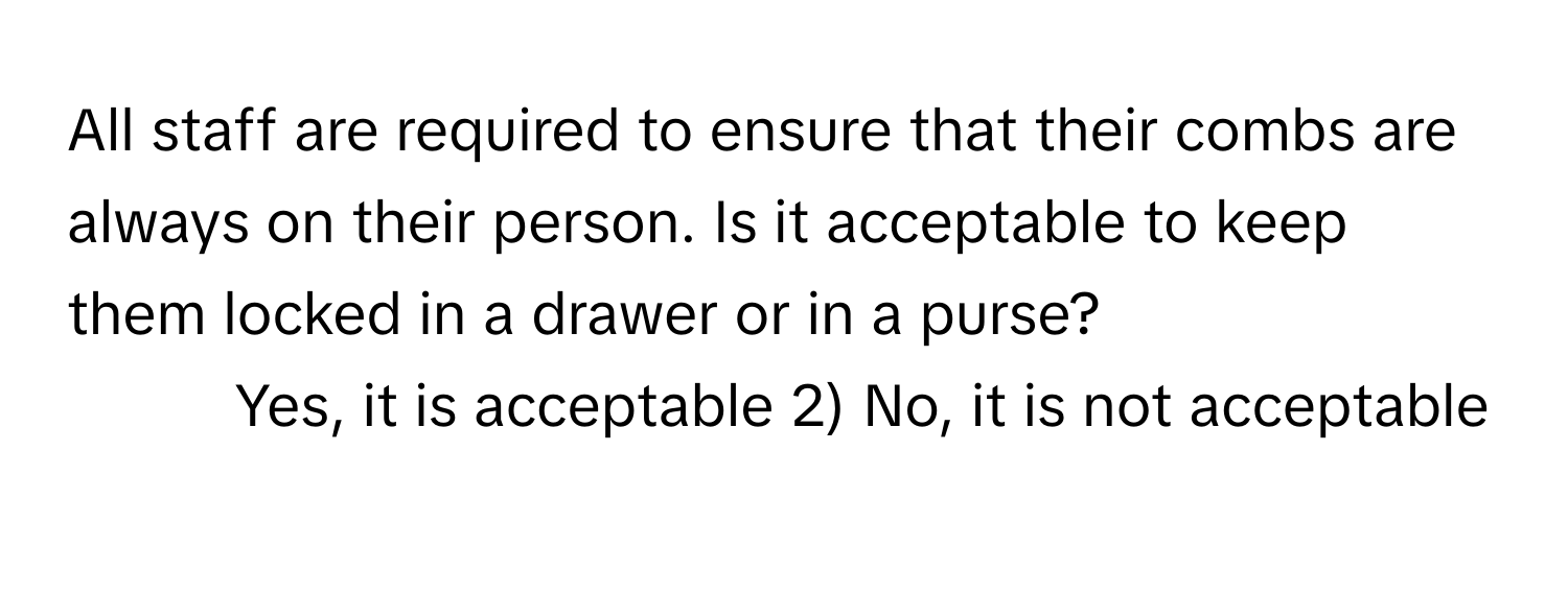 All staff are required to ensure that their combs are always on their person. Is it acceptable to keep them locked in a drawer or in a purse?

1) Yes, it is acceptable 2) No, it is not acceptable