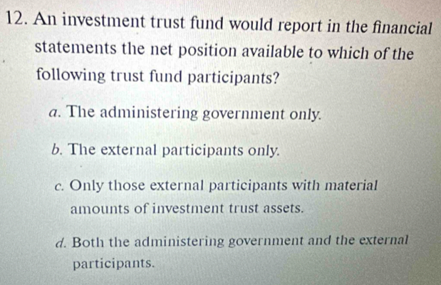 An investment trust fund would report in the financial
statements the net position available to which of the
following trust fund participants?
a. The administering government only.
b. The external participants only.
c. Only those external participants with material
amounts of investment trust assets.
d. Both the administering government and the external
participants.