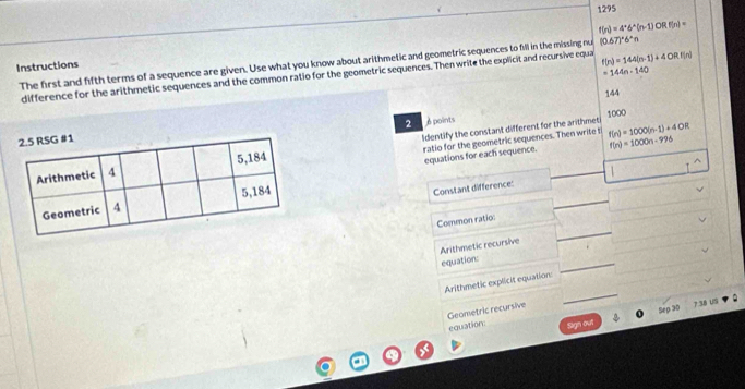 1295
f(n)=4^*6^*(n-1)ORf(n)=
The first and fifth terms of a sequence are given. Use what you know about arithmetic and geometric sequences to fill in the missing nu (0.67)^circ 6°n
Instructions
=144n-140
difference for the arithmetic sequences and the common ratio for the geometric sequences. Then write the explicit and recursive equa f(n)=144(n-1)+4ORf(n)
144
2 é points 1000
ratio for the geometric sequences. Then write t f(n)=1000(n-1)+4OR
Identify the constant different for the arithmet 
equations for each sequence. f(n)=1000n-996
_ 
Constant difference: 1
_ 
_ 
Common ratio: 
Arithmetic recursive equation:_ 
Arithmetic explicit equation: 
Geometric recursive 
_ 
Sep 30 ? .38 US 
equation: Sign out