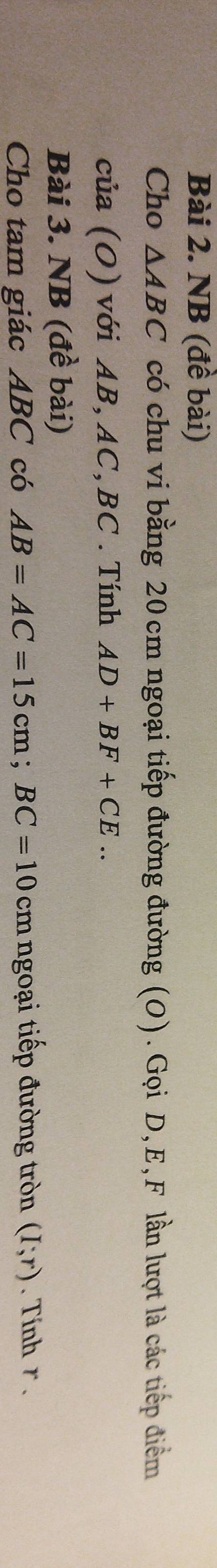 NB (đề bài) 
Cho △ ABC có chu vi bằng 20 cm ngoại tiếp đường đường (O). Gọi D, E, F lần lượt là các tiếp điểm 
của (O) với AB, AC, BC. Tính AD+BF+CE.. 
Bài 3. NB (đề bài) 
Cho tam giác ABC có AB=AC=15cm; BC=10cm ngoại tiếp đường tròn (I;r). Tính r.