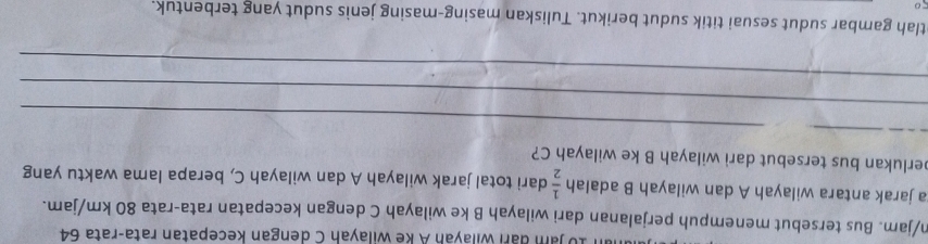 jam đari wilayah A ke wilayah C dengan kecepatan rata-rata 64
n/jam. Bus tersebut menempuh perjalanan dari wilayah B ke wilayah C dengan kecepatan rata-rata 80 km/jam. 
a jarak antara wilayah A dan wilayah B adalah  1/2  dari total jarak wilayah A dan wilayah C, berapa lama waktu yang 
perlukan bus tersebut dari wilayah B ke wilayah C? 
_ 
_ 
_ 
_ 
tlah gambar sudut sesuai titik sudut berikut. Tuliskan masing-masing jenis sudut yang terbentuk.
