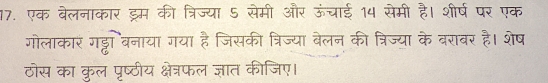 एक बेलनाकार ड्रम की त्रिज्या 5 सेमी और ऊंचाई 14 सेमी है। शीर्ष पर एक 
गोलाकार गड्टो बनाया गया है जिसकी त्रिज्या बेलन की त्रिज्या के बराबर है। शेष 
ठोस का कुल पृष्ठीय क्षेत्रफल ज्ञात कीजिए।