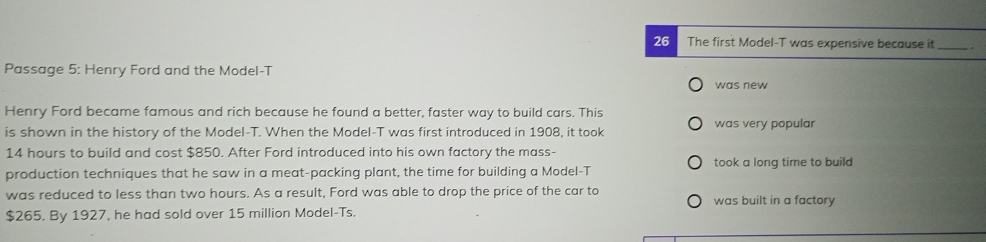 The first Model-T was expensive because it 
Passage 5: Henry Ford and the Model-T 
was new 
Henry Ford became famous and rich because he found a better, faster way to build cars. This 
was very popular 
is shown in the history of the Model-T. When the Model-T was first introduced in 1908, it took
14 hours to build and cost $850. After Ford introduced into his own factory the mass- 
production techniques that he saw in a meat-packing plant, the time for building a Model-T took a long time to build 
was reduced to less than two hours. As a result, Ford was able to drop the price of the car to 
was built in a factory
$265. By 1927, he had sold over 15 million Model-Ts.